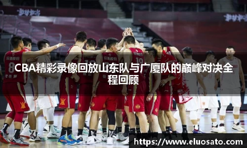 CBA精彩录像回放山东队与广厦队的巅峰对决全程回顾